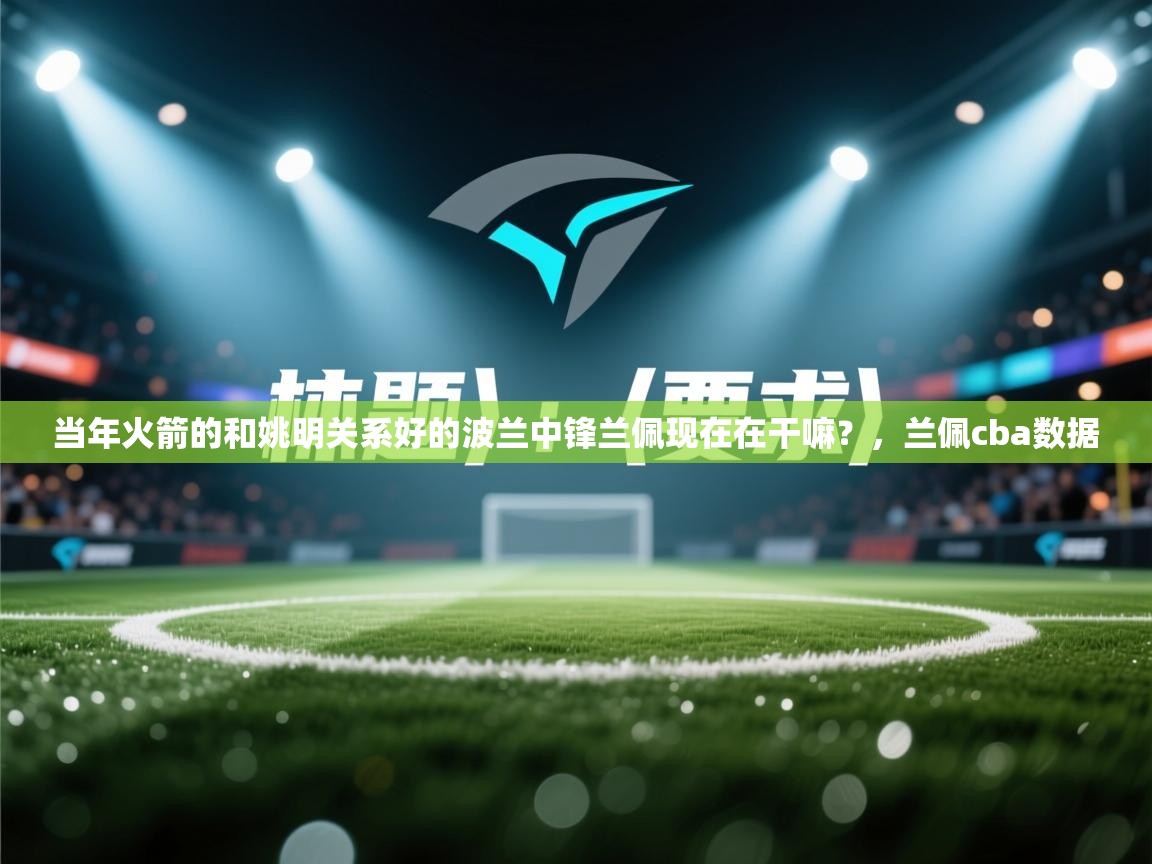 问鼎娱乐app-当年火箭的和姚明关系好的波兰中锋兰佩现在在干嘛？，兰佩cba数据