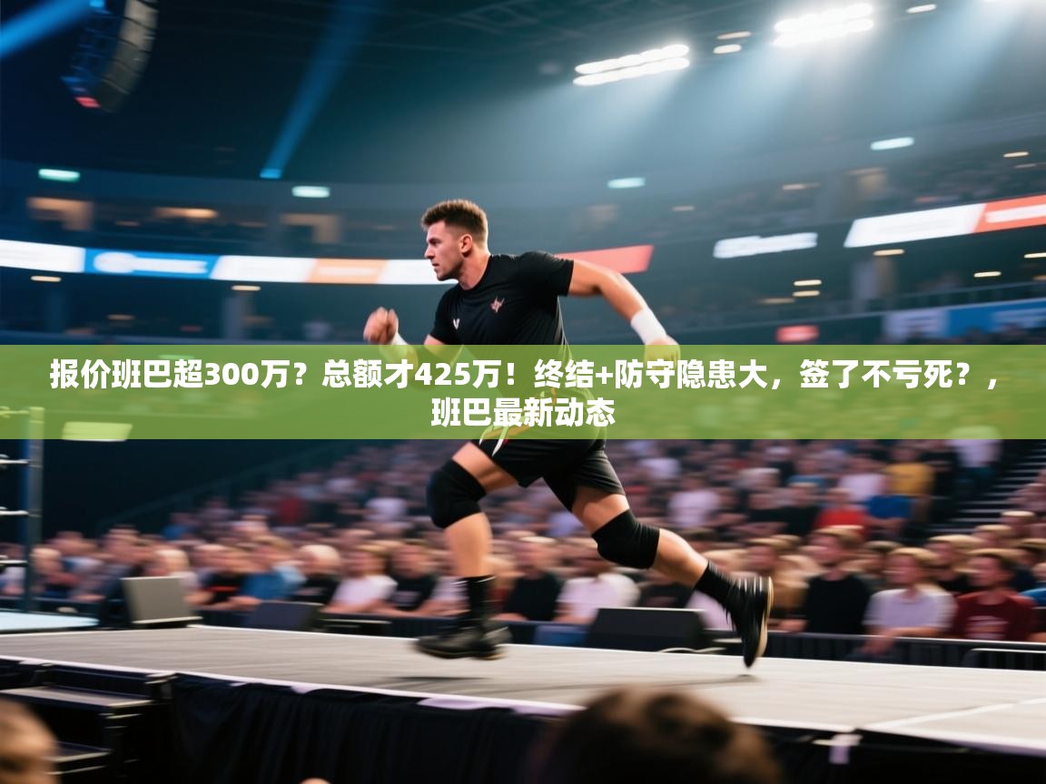 问鼎体育-报价班巴超300万?总额才425万!终结+防守隐患大,签了不亏死?,班巴最新动态 第4张