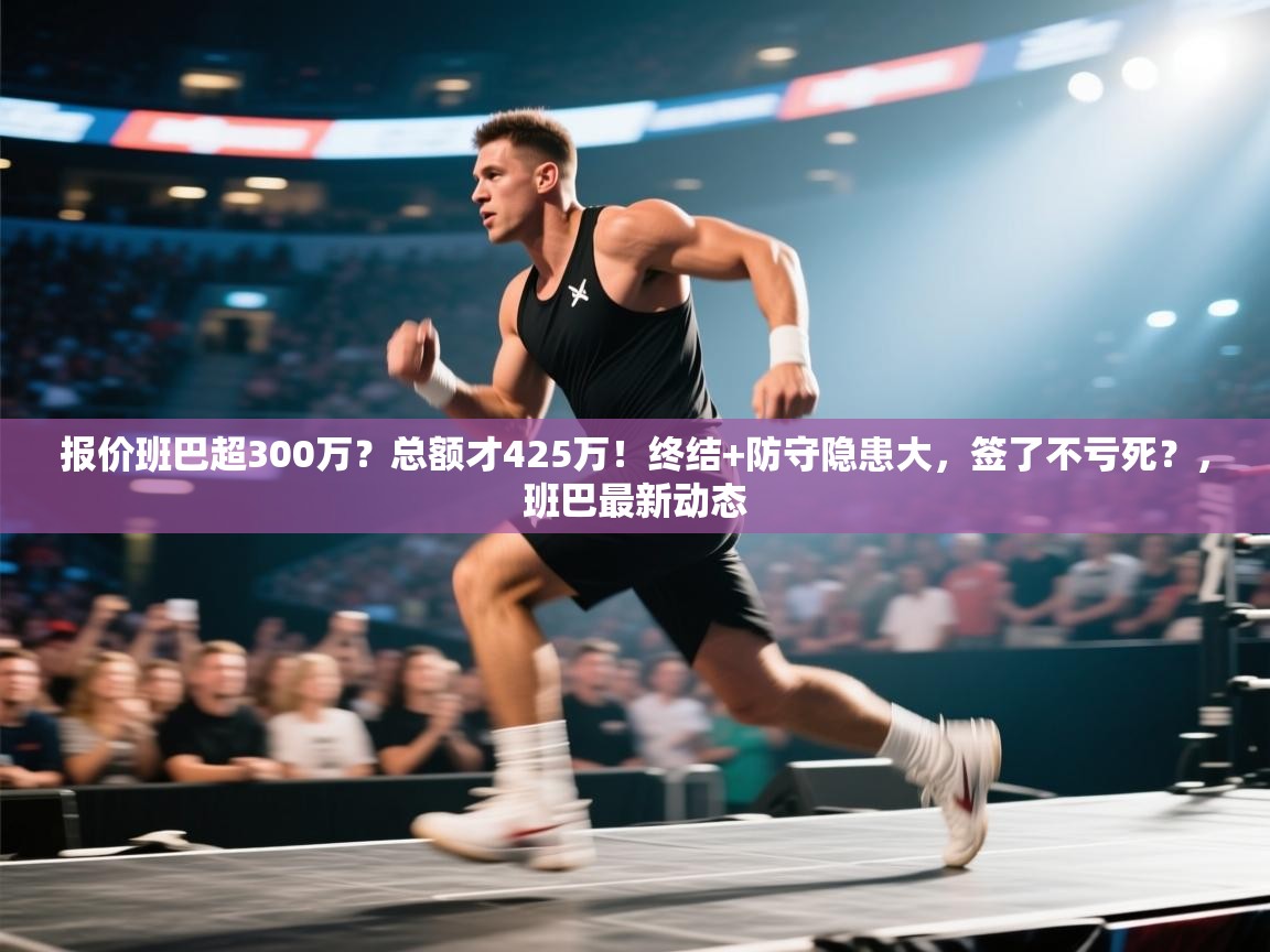 问鼎体育-报价班巴超300万?总额才425万!终结+防守隐患大,签了不亏死?,班巴最新动态 第3张