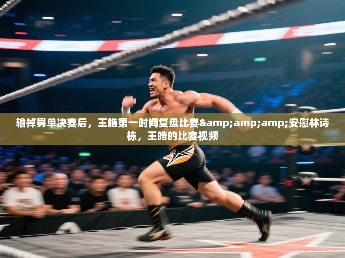 问鼎娱乐app官网-输掉男单决赛后，王皓第一时间复盘比赛&amp;amp;安慰林诗栋，王皓的比赛视频