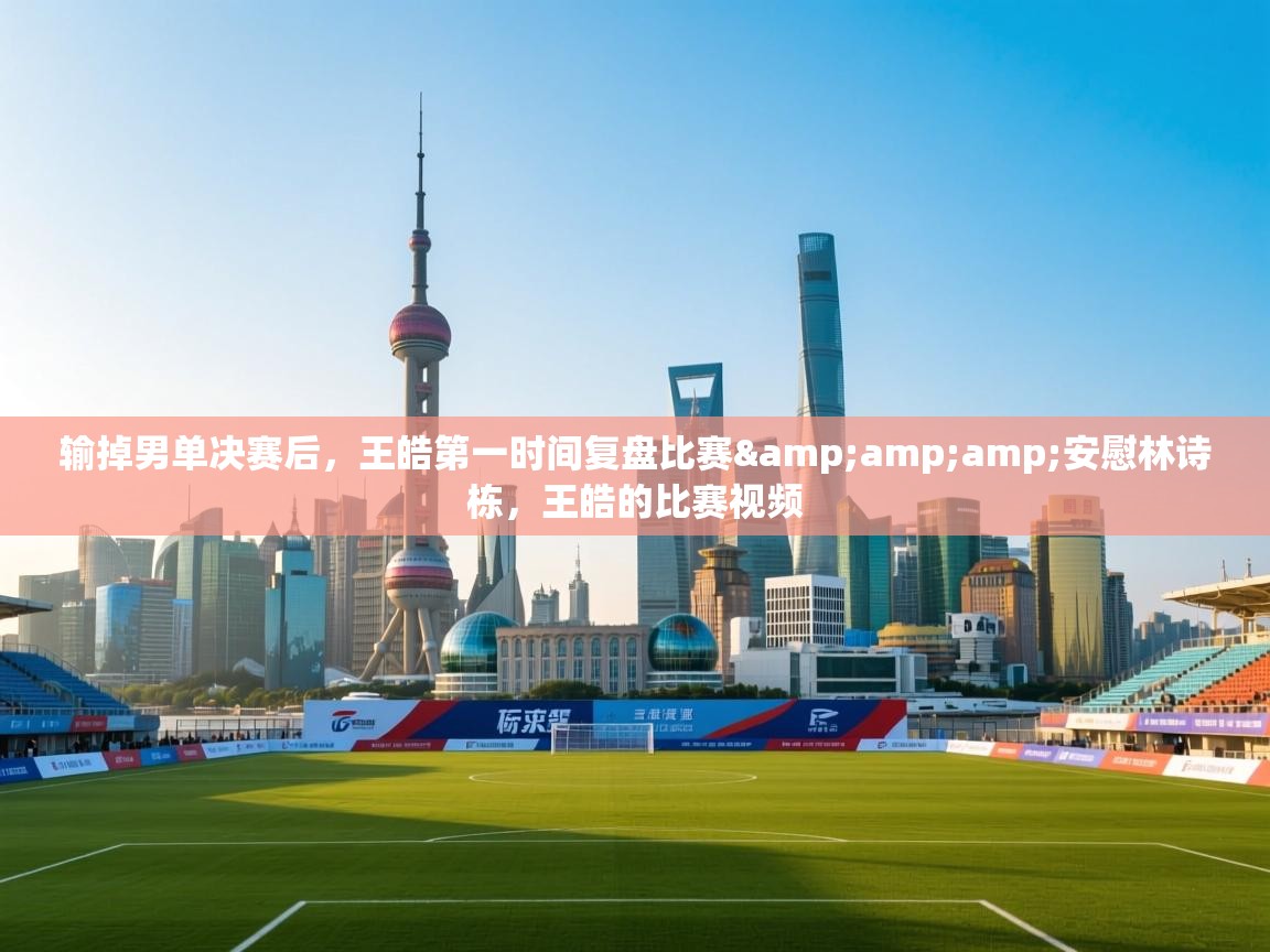 问鼎娱乐app官网-输掉男单决赛后,王皓第一时间复盘比赛&安慰林诗栋,王皓的比赛视频 第2张