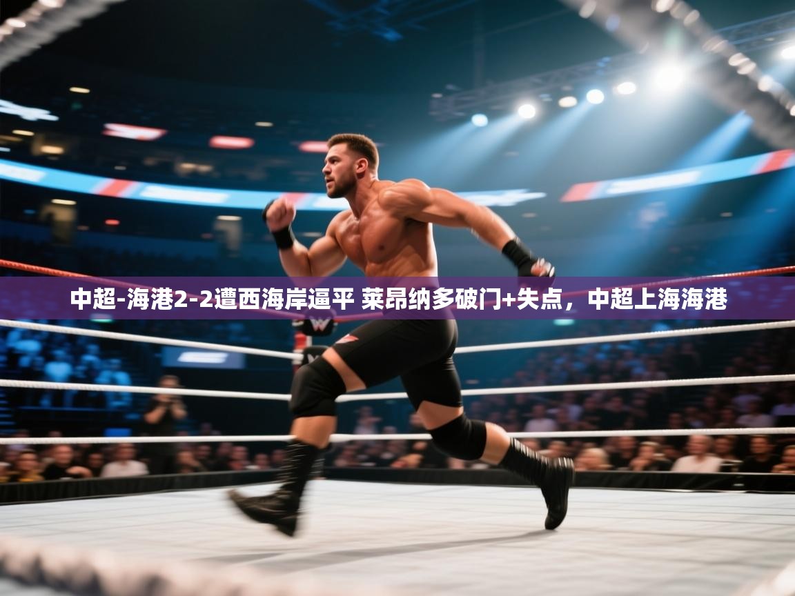 问鼎体育下载-中超-海港2-2遭西海岸逼平 莱昂纳多破门+失点,中超上海海港 第3张