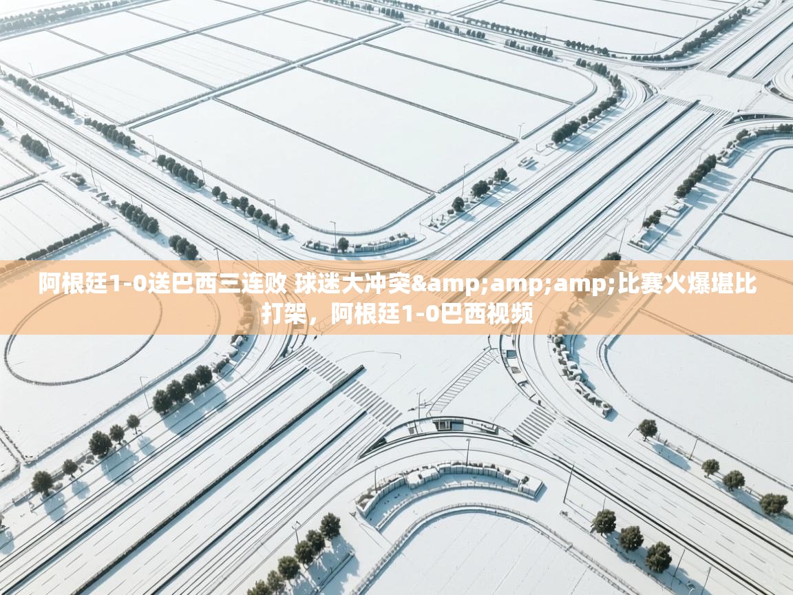 问鼎娱乐app下载-阿根廷1-0送巴西三连败 球迷大冲突&比赛火爆堪比打架,阿根廷1-0巴西视频 第1张