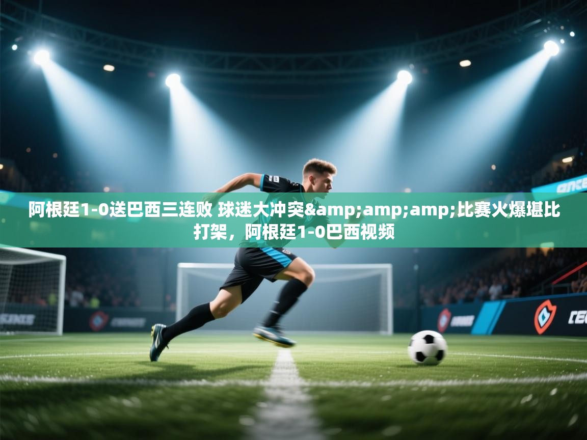 问鼎娱乐app下载-阿根廷1-0送巴西三连败 球迷大冲突&比赛火爆堪比打架,阿根廷1-0巴西视频 第2张