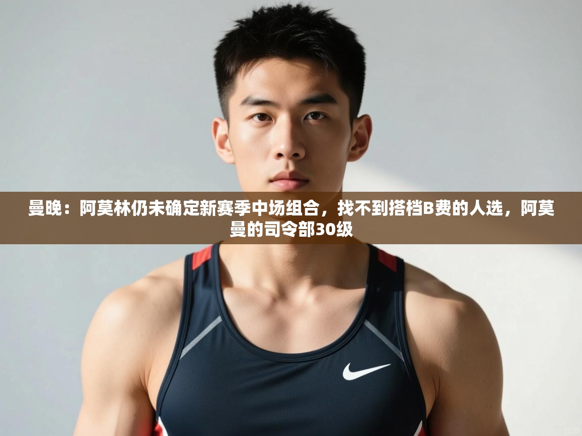 问鼎体育app下载-曼晚：阿莫林仍未确定新赛季中场组合，找不到搭档B费的人选，阿莫曼的司令部30级