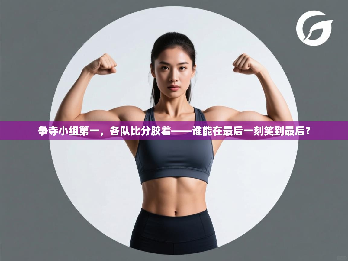 问鼎体育下载-争夺小组第一，各队比分胶着——谁能在最后一刻笑到最后？